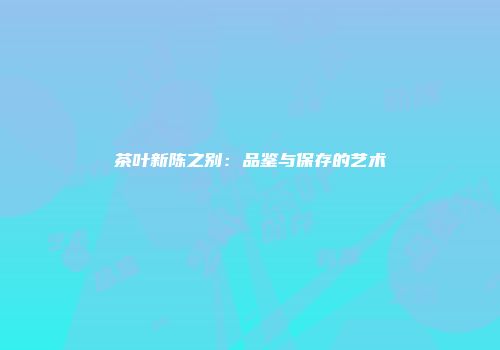 茶叶新陈之别：品鉴与保存的艺术
