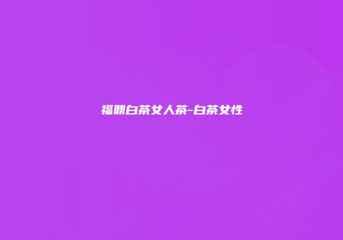 福鼎白茶女人茶-白茶女性