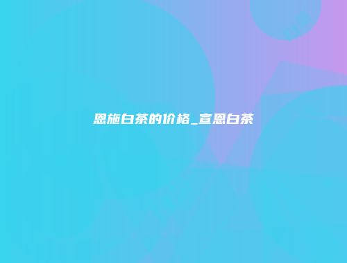 恩施白茶的价格_宣恩白茶