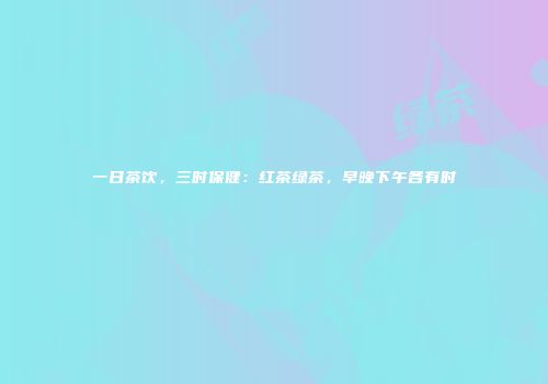 一日茶饮，三时保健：红茶绿茶，早晚下午各有时