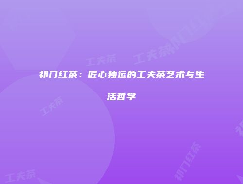 祁门红茶：匠心独运的工夫茶艺术与生活哲学