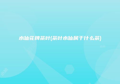 水仙花牌茶叶(茶叶水仙属于什么茶)