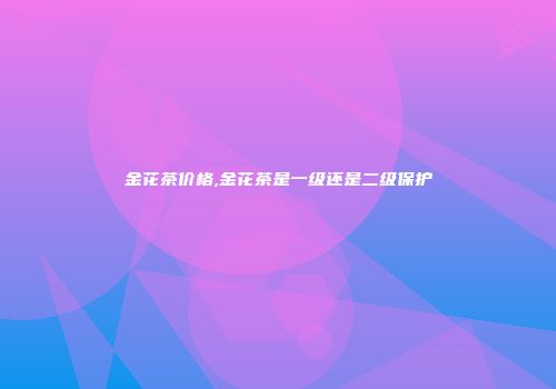 金花茶价格,金花茶是一级还是二级保护