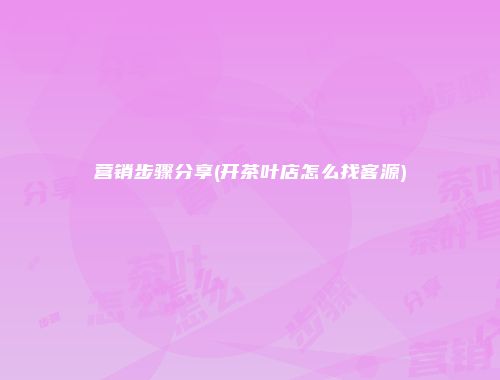 营销步骤分享(开茶叶店怎么找客源)
