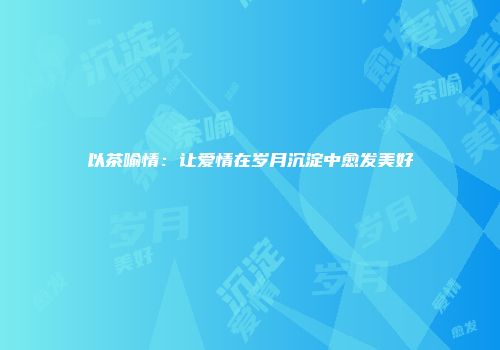 以茶喻情：让爱情在岁月沉淀中愈发美好