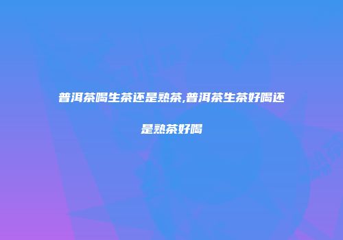 普洱茶喝生茶还是熟茶,普洱茶生茶好喝还是熟茶好喝