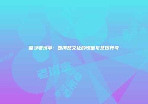 探寻老班章：普洱茶文化的瑰宝与茶香传奇