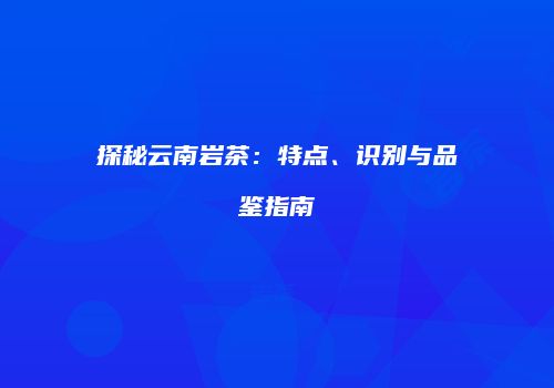 探秘云南岩茶：特点、识别与品鉴指南
