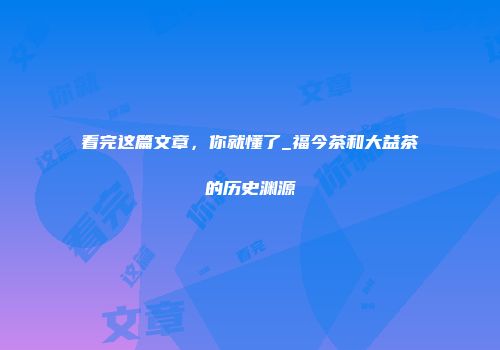 看完这篇文章，你就懂了_福今茶和大益茶的历史渊源