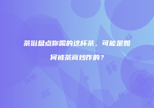 茶俗盘点你喝的这杯茶，可能是如何被茶商炒作的？