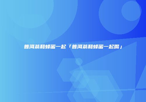 普洱茶和蜂蜜一起「普洱茶和蜂蜜一起喝」