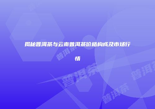 揭秘晋洱茶与云南普洱茶价格构成及市场行情