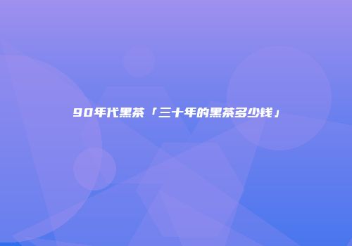 90年代黑茶「三十年的黑茶多少钱」