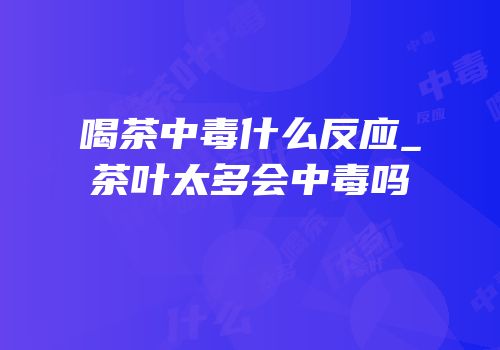 喝茶中毒什么反应_茶叶太多会中毒吗