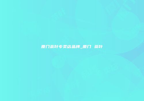 厦门茶叶专卖店品牌_厦门 茶叶