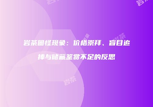 岩茶圈怪现象：价格崇拜、盲目追捧与储藏鉴赏不足的反思