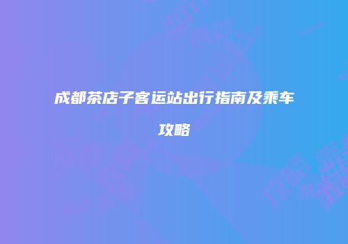 成都茶店子客运站出行指南及乘车攻略