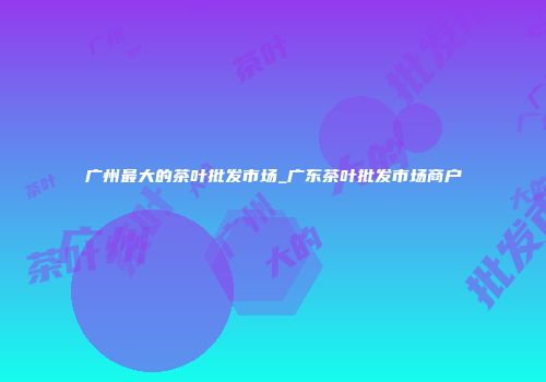 广州最大的茶叶批发市场_广东茶叶批发市场商户