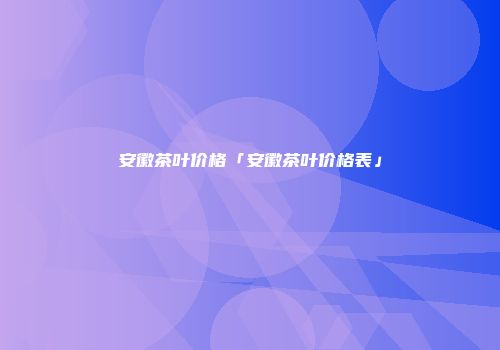 安徽茶叶价格「安徽茶叶价格表」