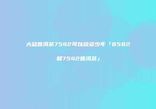 大益普洱茶7542可以放多少年「8582和7542普洱茶」