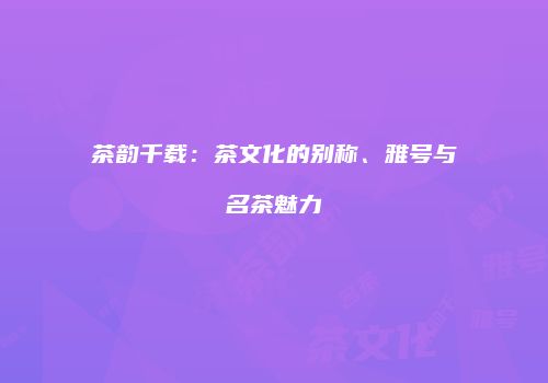 茶韵千载：茶文化的别称、雅号与名茶魅力