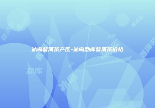 冰岛普洱茶产区-冰岛勐库普洱茶价格