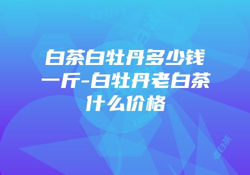 白茶白牡丹多少钱一斤-白牡丹老白茶什么价格