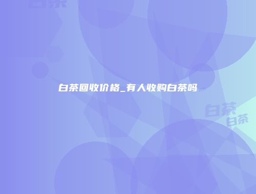 白茶回收价格_有人收购白茶吗