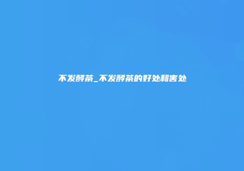 不发酵茶_不发酵茶的好处和害处
