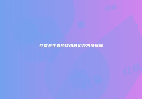 红茶与生姜的饮用时机及方法详解