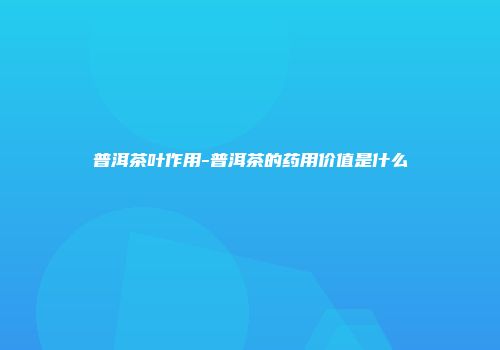 普洱茶叶作用-普洱茶的药用价值是什么