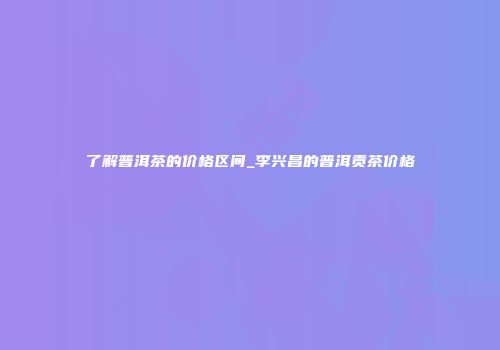 了解普洱茶的价格区间_李兴昌的普洱贡茶价格