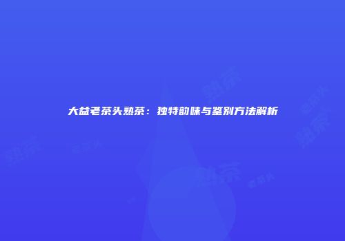 大益老茶头熟茶：独特韵味与鉴别方法解析
