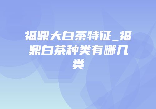 福鼎大白茶特征_福鼎白茶种类有哪几类
