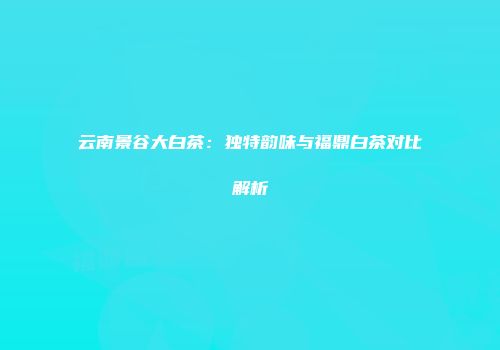 云南景谷大白茶：独特韵味与福鼎白茶对比解析