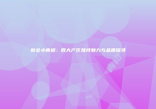 新会小青柑：四大产区独特魅力与品质探寻