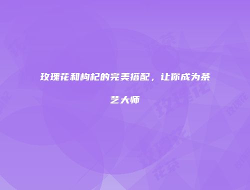 玫瑰花和枸杞的完美搭配，让你成为茶艺大师
