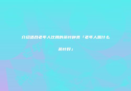 介绍适合老年人饮用的茶叶种类「老年人喝什么茶叶好」