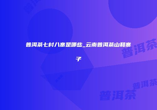 普洱茶七村八寨是哪些_云南普洱茶山和寨子