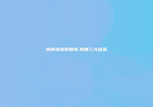陕南绿茶好喝吗,陕西三大名茶