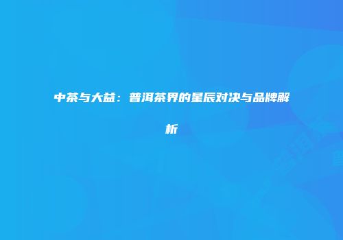中茶与大益：普洱茶界的星辰对决与品牌解析