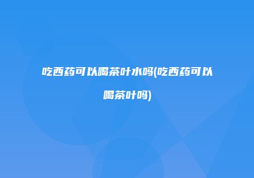 吃西药可以喝茶叶水吗(吃西药可以喝茶叶吗)