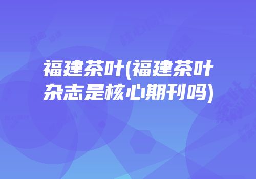 福建茶叶(福建茶叶杂志是核心期刊吗)