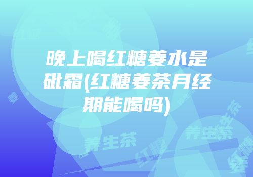 晚上喝红糖姜水是砒霜(红糖姜茶月经期能喝吗)