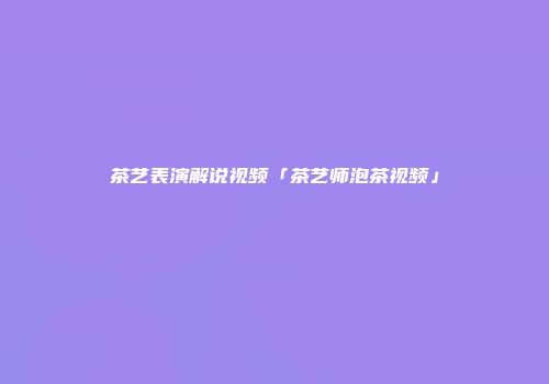 茶艺表演解说视频「茶艺师泡茶视频」