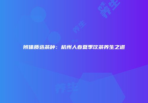 辨体质选茶种：杭州人春夏季饮茶养生之道