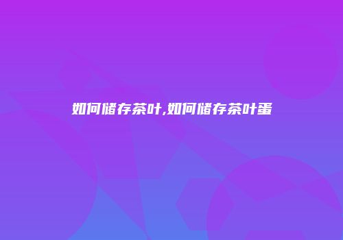 如何储存茶叶,如何储存茶叶蛋