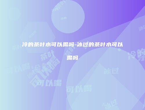 冷的茶叶水可以喝吗-冰过的茶叶水可以喝吗