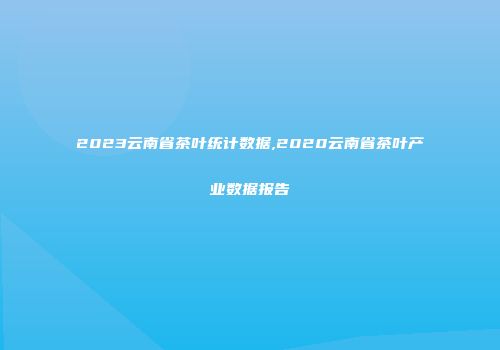 2023云南省茶叶统计数据,2020云南省茶叶产业数据报告