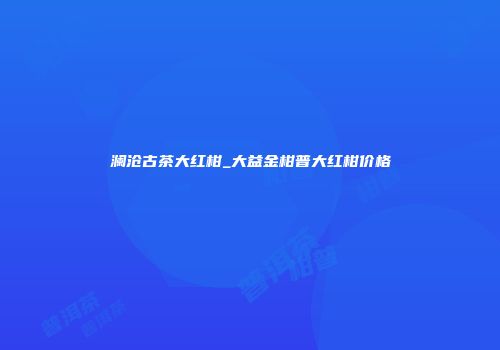 澜沧古茶大红柑_大益金柑普大红柑价格